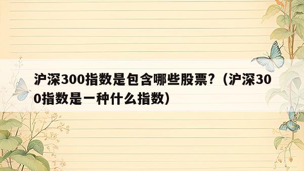 沪深300指数是包含哪些股票?（沪深300指数是一种什么指数）