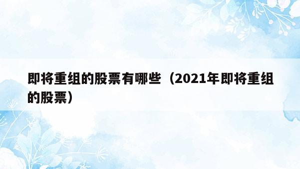 即将重组的股票有哪些（2021年即将重组的股票）  第1张