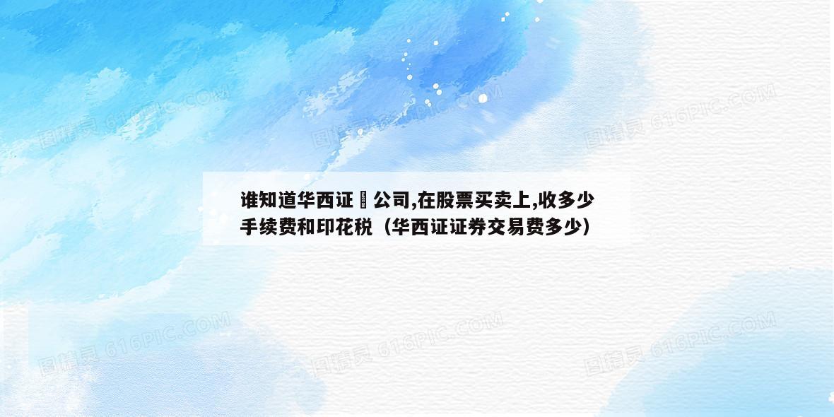 谁知道华西证劵公司,在股票买卖上,收多少手续费和印花税（华西证证券交易费多少）