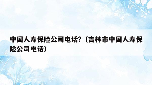 中国人寿保险公司电话?（吉林市中国人寿保险公司电话）