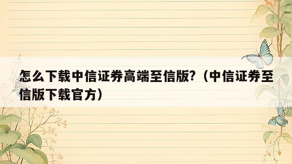 怎么下载中信证券高端至信版?（中信证券至信版下载官方）